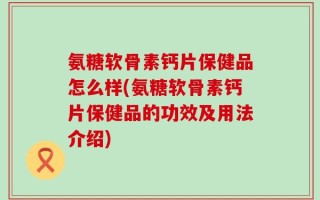 氨糖软骨素钙片保健品怎么样(氨糖软骨素钙片保健品的功效及用法介绍)