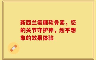 新西兰氨糖软骨素，您的关节守护神，超乎想象的效果体验