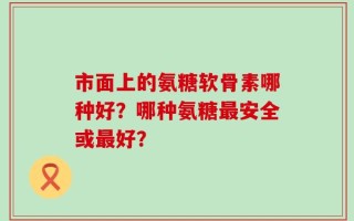 市面上的氨糖软骨素哪种好？哪种氨糖最安全或最好？