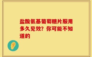 盐酸氨基葡萄糖片服用多久见效？你可能不知道的