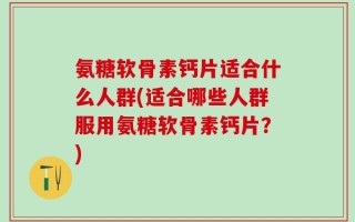 氨糖软骨素钙片适合什么人群(适合哪些人群服用氨糖软骨素钙片？)