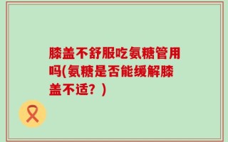 膝盖不舒服吃氨糖管用吗(氨糖是否能缓解膝盖不适？)