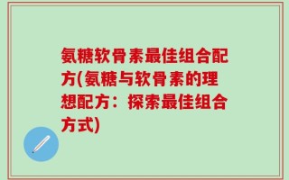 氨糖软骨素最佳组合配方(氨糖与软骨素的理想配方：探索最佳组合方式)