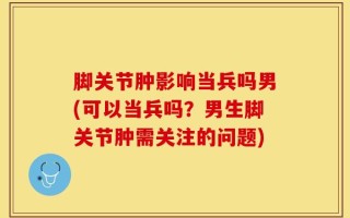脚关节肿影响当兵吗男(可以当兵吗？男生脚关节肿需关注的问题)