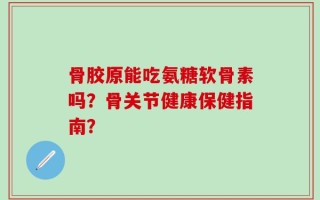 骨胶原能吃氨糖软骨素吗？骨关节健康保健指南？