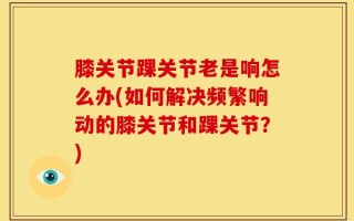 膝关节踝关节老是响怎么办(如何解决频繁响动的膝关节和踝关节？)