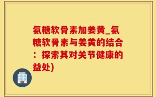氨糖软骨素加姜黄_氨糖软骨素与姜黄的结合：探索其对关节健康的益处)