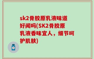 sk2骨胶原乳液味道好闻吗(SK2骨胶原乳液香味宜人，细节呵护肌肤)