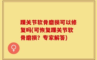 踝关节软骨磨损可以修复吗(可恢复踝关节软骨磨损？专家解答)