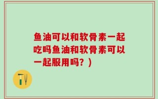鱼油可以和软骨素一起吃吗鱼油和软骨素可以一起服用吗？)
