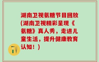 湖南卫视氨糖节目回放(湖南卫视精彩呈现《氨糖》真人秀，走进儿童生活，提升健康教育认知！)