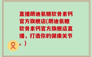 直播朗迪氨糖软骨素钙官方旗舰店(朗迪氨糖软骨素钙官方旗舰店直播，打造你的健康关节。)