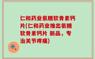 仁和药业氨糖软骨素钙片(仁和药业推出氨糖软骨素钙片 新品，专治关节疼痛)
