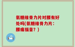 氨糖维骨力片对腰有好处吗(氨糖维骨力片：腰痛福音？)