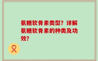 氨糖软骨素类型？详解氨糖软骨素的种类及功效？