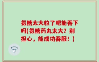 氨糖太大粒了吧能吞下吗(氨糖药丸太大？别担心，能成功吞服！)