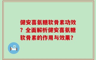 健安喜氨糖软骨素功效？全面解析健安喜氨糖软骨素的作用与效果？