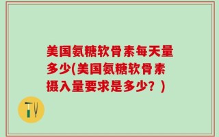 美国氨糖软骨素每天量多少(美国氨糖软骨素摄入量要求是多少？)