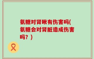 氨糖对肾瞅有伤害吗(氨糖会对肾脏造成伤害吗？)