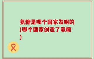 氨糖是哪个国家发明的(哪个国家创造了氨糖)