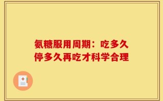 氨糖服用周期：吃多久停多久再吃才科学合理