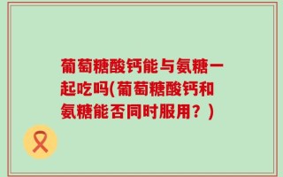 葡萄糖酸钙能与氨糖一起吃吗(葡萄糖酸钙和氨糖能否同时服用？)