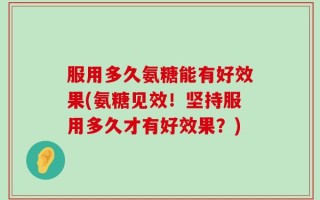服用多久氨糖能有好效果(氨糖见效！坚持服用多久才有好效果？)