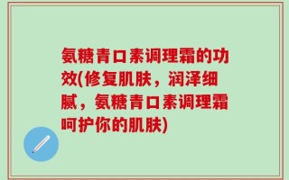 氨糖青口素调理霜的功效(修复肌肤，润泽细腻，氨糖青口素调理霜呵护你的肌肤)