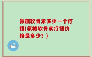 氨糖软骨素多少一个疗程(氨糖软骨素疗程价格是多少？)