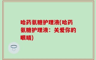 哈药氨糖护理液(哈药氨糖护理液：关爱你的眼睛)