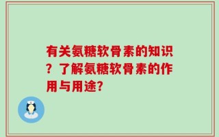 有关氨糖软骨素的知识？了解氨糖软骨素的作用与用途？