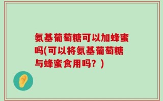 氨基葡萄糖可以加蜂蜜吗(可以将氨基葡萄糖与蜂蜜食用吗？)