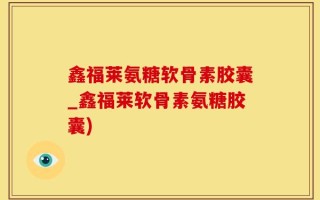鑫福莱氨糖软骨素胶囊_鑫福莱软骨素氨糖胶囊)