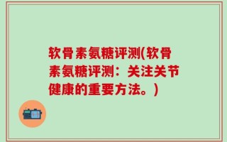 软骨素氨糖评测(软骨素氨糖评测：关注关节健康的重要方法。)