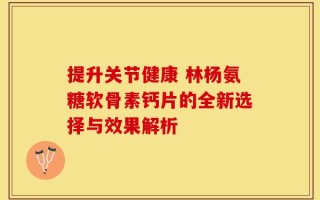 提升关节健康 林杨氨糖软骨素钙片的全新选择与效果解析