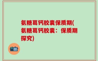 氨糖葛钙胶囊保质期(氨糖葛钙胶囊：保质期探究)