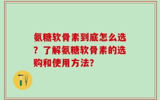 氨糖软骨素到底怎么选？了解氨糖软骨素的选购和使用方法？