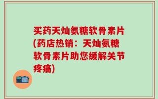 买药天灿氨糖软骨素片(药店热销：天灿氨糖软骨素片助您缓解关节疼痛)