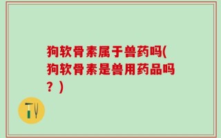 狗软骨素属于兽药吗(狗软骨素是兽用药品吗？)