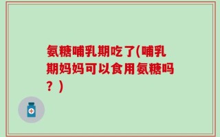 氨糖哺乳期吃了(哺乳期妈妈可以食用氨糖吗？)