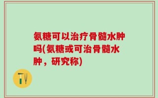 氨糖可以治疗骨髓水肿吗(氨糖或可治骨髓水肿，研究称)