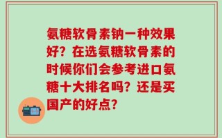 氨糖软骨素钠一种效果好？在选氨糖软骨素的时候你们会参考进口氨糖十大排名吗？还是买国产的好点？