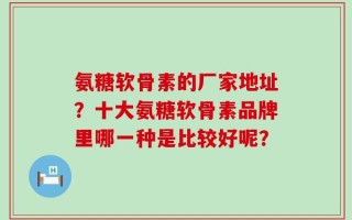 氨糖软骨素的厂家地址？十大氨糖软骨素品牌里哪一种是比较好呢？
