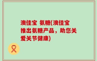澳佳宝 氨糖(澳佳宝推出氨糖产品，助您关爱关节健康)