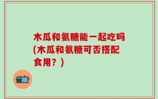 木瓜和氨糖能一起吃吗(木瓜和氨糖可否搭配食用？)