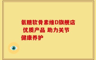 氨糖软骨素维D旗舰店 优质产品 助力关节健康养护