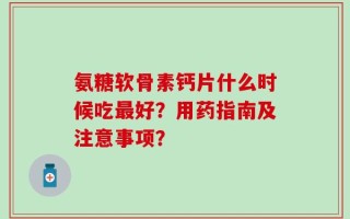 氨糖软骨素钙片什么时候吃最好？用药指南及注意事项？