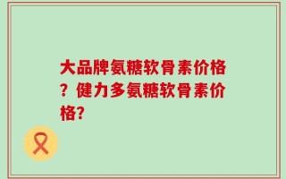 大品牌氨糖软骨素价格？健力多氨糖软骨素价格？