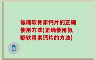 氨糖软骨素钙片的正确使用方法(正确使用氨糖软骨素钙片的方法)