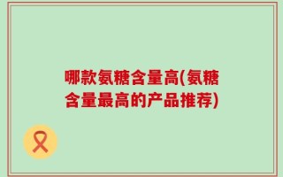 哪款氨糖含量高(氨糖含量最高的产品推荐)
